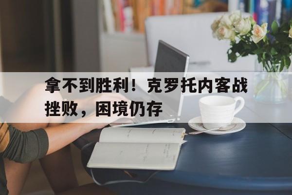 拿不到胜利！克罗托内客战挫败，困境仍存的简单介绍